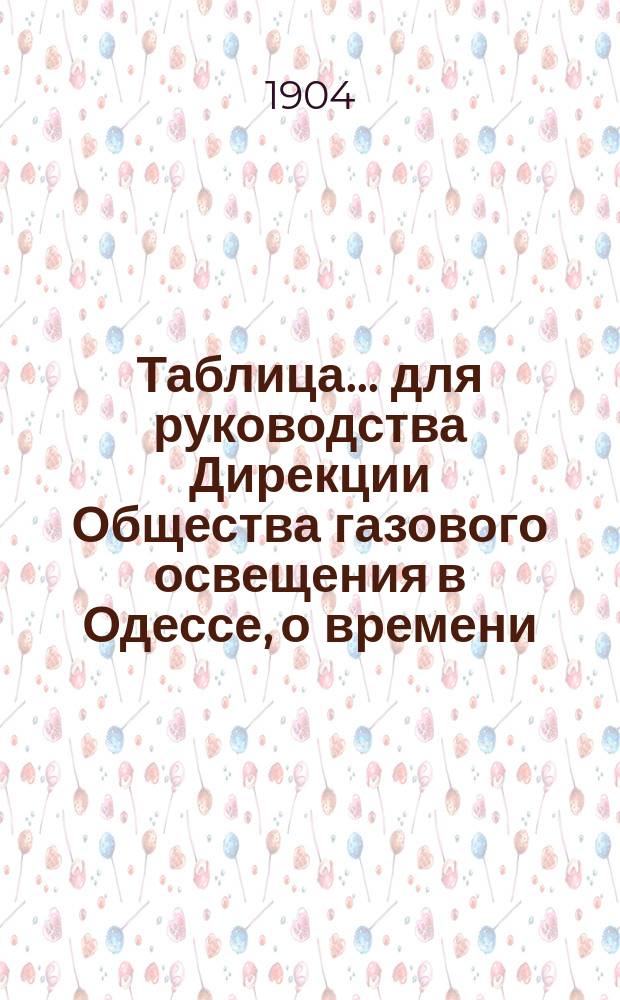 Таблица... для руководства Дирекции Общества газового освещения в Одессе, о времени, когда все фонари должны быть уже освещены, а также о времени тушения и горения уличных газовых фонарей, выданная из Одесской городской управы на основании § 12 контракта, с Обществом газового освещения. ... на 1904 год...