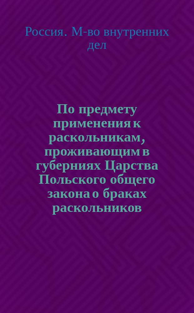 По предмету применения к раскольникам, проживающим в губерниях Царства Польского общего закона о браках раскольников : Представление в Ком. министров