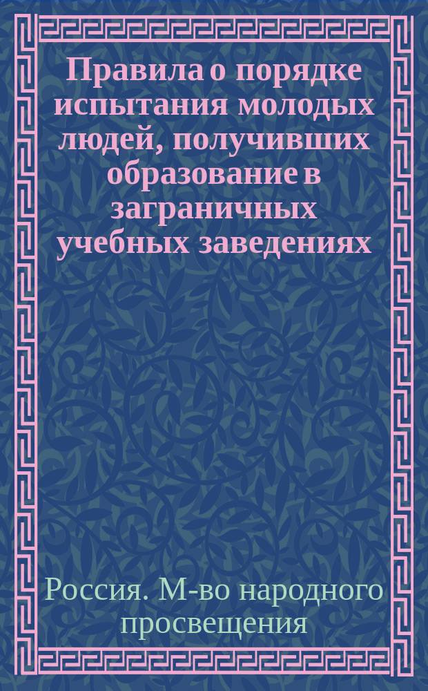 Правила о порядке испытания молодых людей, получивших образование в заграничных учебных заведениях, для предоставления им права на сокращенные сроки службы при отбывании ими воинской повинности : (Утв. министром нар. просвещения 29 марта 1875 г.)