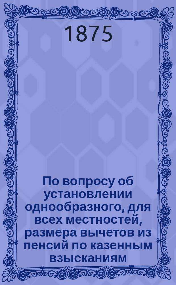 По вопросу об установлении однообразного, для всех местностей, размера вычетов из пенсий по казенным взысканиям : Представление в Гос. совет