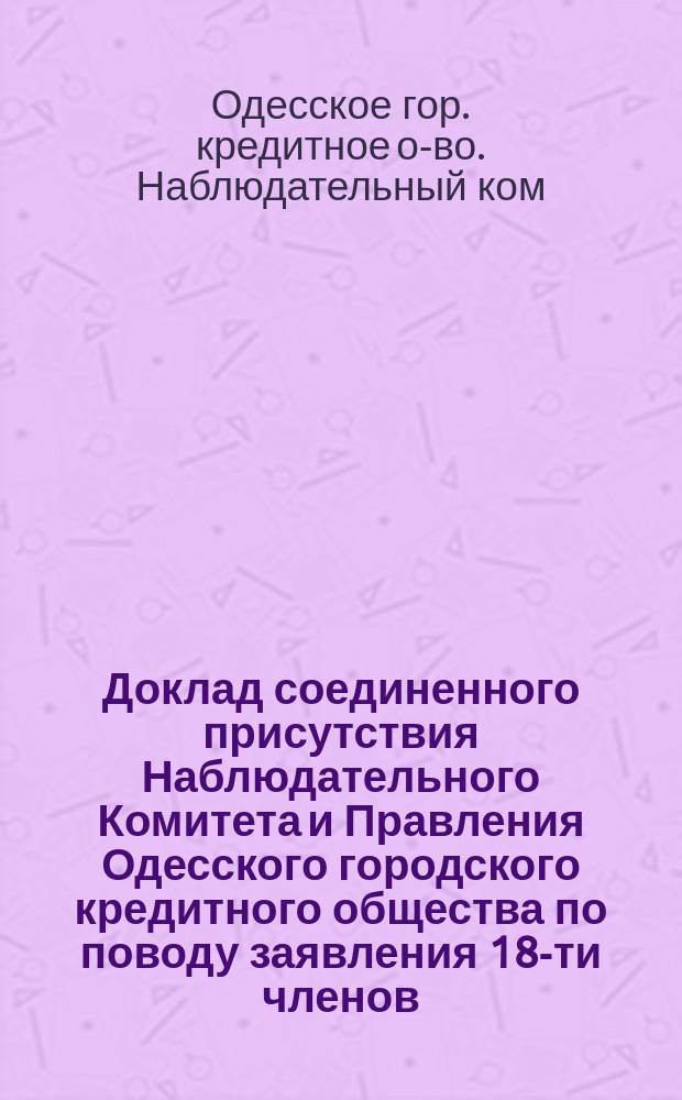 Доклад соединенного присутствия Наблюдательного Комитета и Правления Одесского городского кредитного общества по поводу заявления 18-ти членов, внесенного в общее собрание 18-го марта 1875 г.