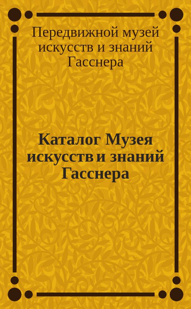 Каталог Музея искусств и знаний Гасснера : Вооружения, изделия механики, модели, снаряды инквизиционные, анатомические и пр. и пр