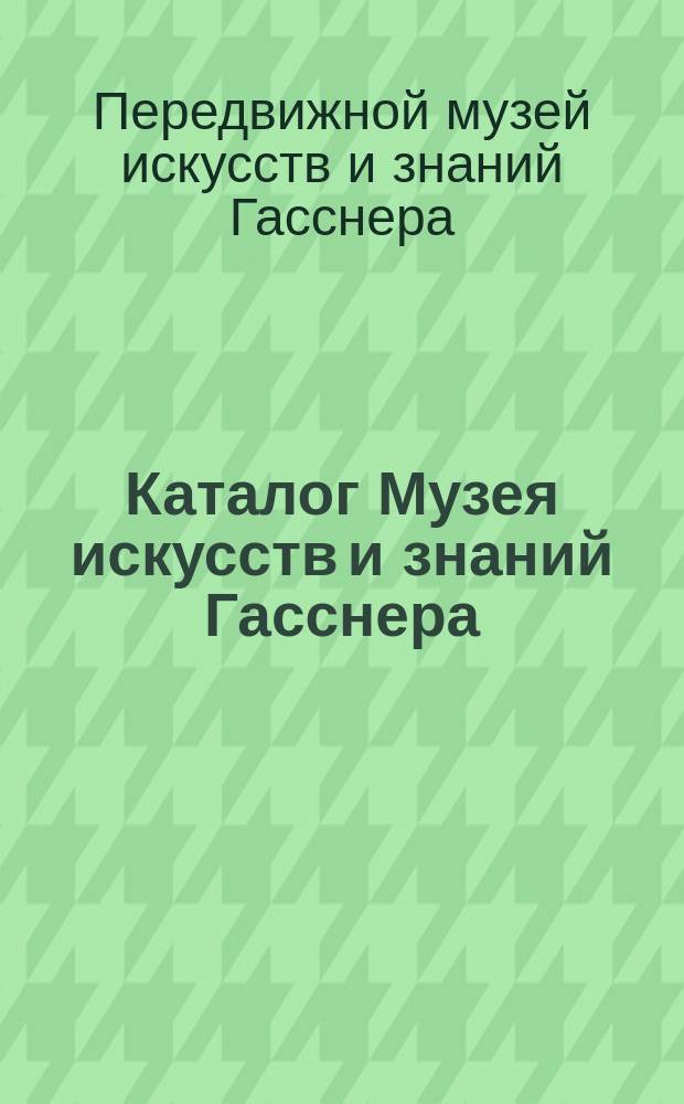 Каталог Музея искусств и знаний Гасснера : Вооружения, изделия механики, модели, снаряды инквизиционные, анатомические и пр. и пр