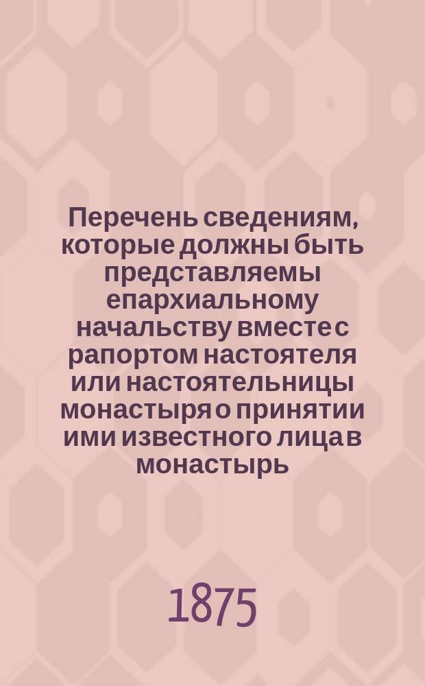 Перечень сведениям, которые должны быть представляемы епархиальному начальству вместе с рапортом настоятеля или настоятельницы монастыря о принятии ими известного лица в монастырь