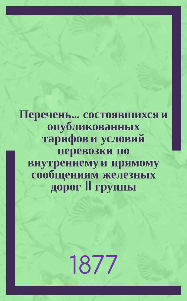 Перечень... состоявшихся и опубликованных тарифов и условий перевозки по внутреннему и прямому сообщениям железных дорог II группы... ... в течение 1877 года