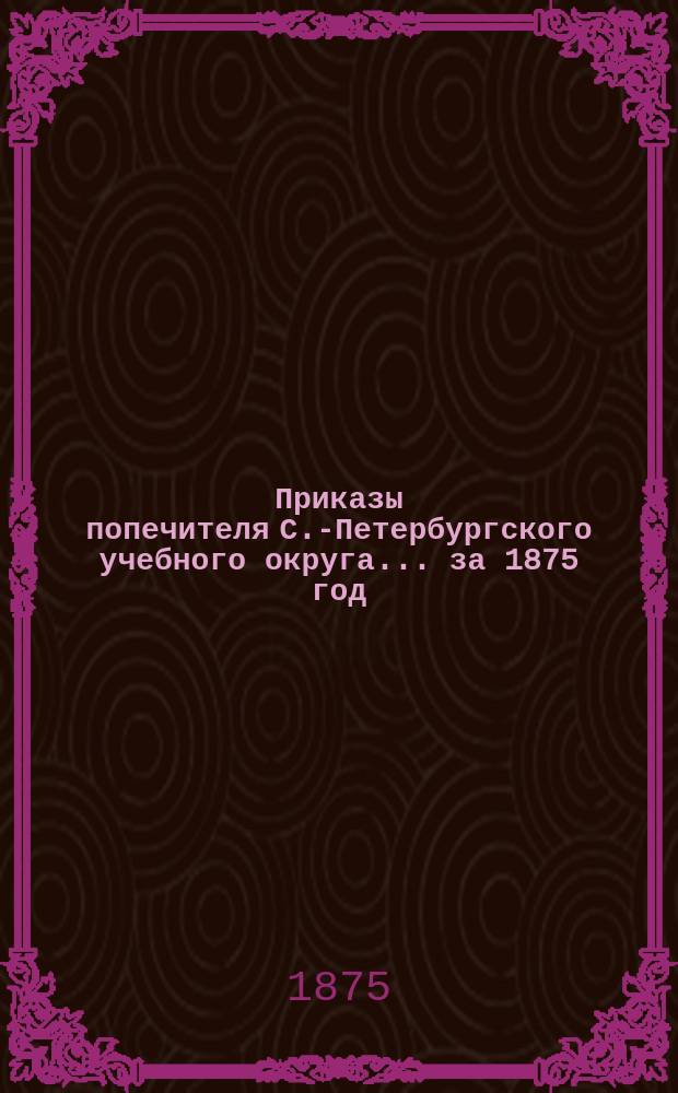 [Приказы попечителя С.-Петербургского учебного округа... ... за 1875 год