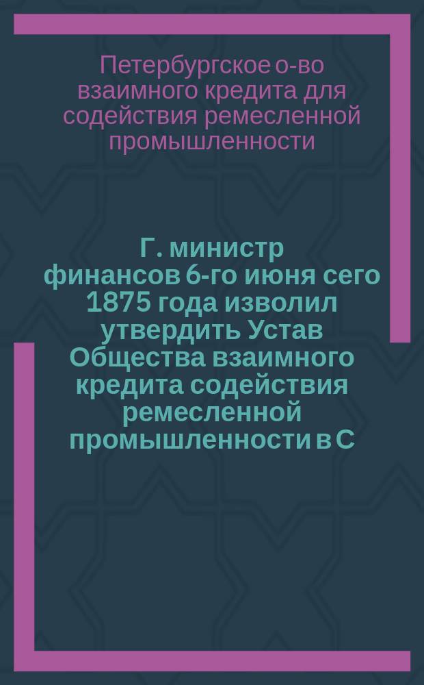 Г. министр финансов 6-го июня сего 1875 года изволил утвердить Устав Общества взаимного кредита содействия ремесленной промышленности в С.-Петербурге на следующих главных основаниях [Условия утверждения Устава Общества]
