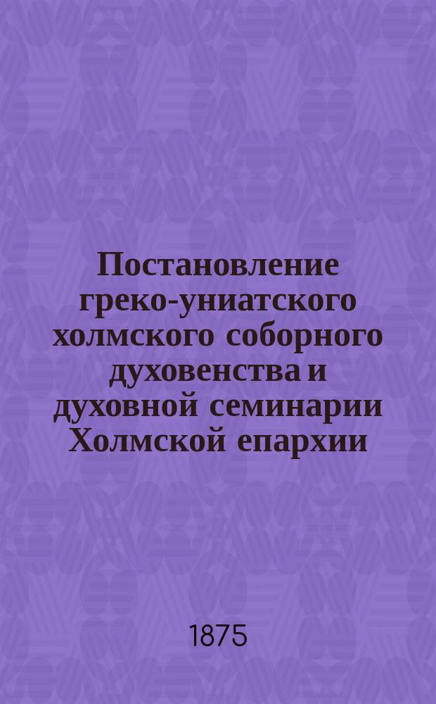 [Постановление греко-униатского холмского соборного духовенства и духовной семинарии Холмской епархии, ... о желании приходского духовенства возвратиться вместе с паствою, в лоно православной церкви