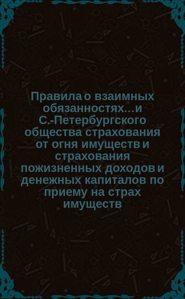 Правила о взаимных обязанностях... и С.-Петербургского общества страхования от огня имуществ и страхования пожизненных доходов и денежных капиталов по приему на страх имуществ, в означенном земельном банке заложенных