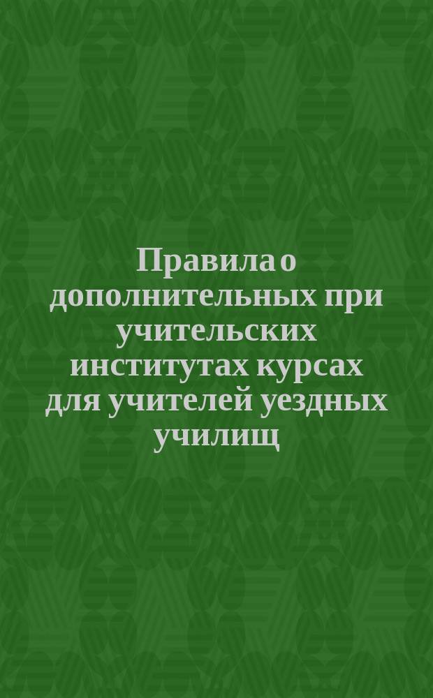 Правила о дополнительных при учительских институтах курсах для учителей уездных училищ : (Утв. г. министром народного просвещения 21-го авг. 1874 г.)