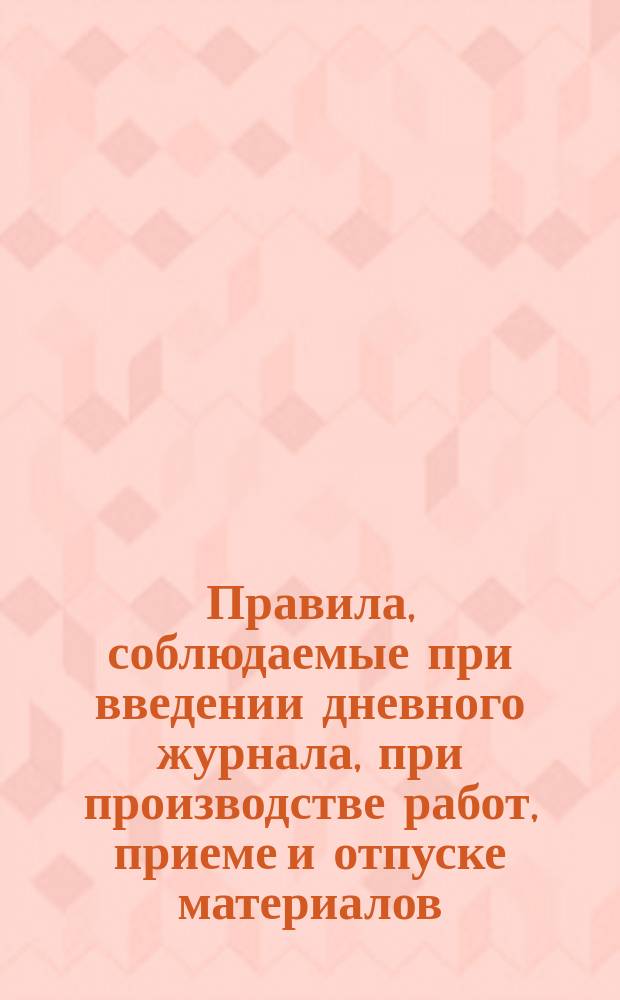 Правила, соблюдаемые при введении дневного журнала, при производстве работ, приеме и отпуске материалов : (Утв. Упр. Музея 4 июля 1875 г.)