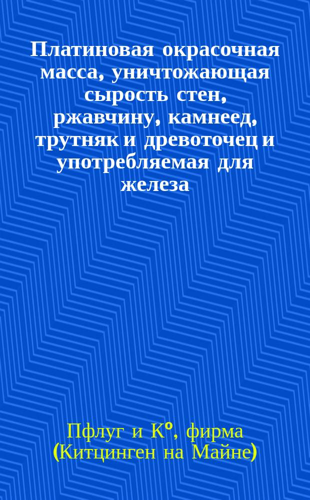 Платиновая окрасочная масса, уничтожающая сырость стен, ржавчину, камнеед, трутняк и древоточец и употребляемая для железа, дерева, камня и каменных стен, домов и судов фирмы Пфлуг и К° в Китцинген на Майне