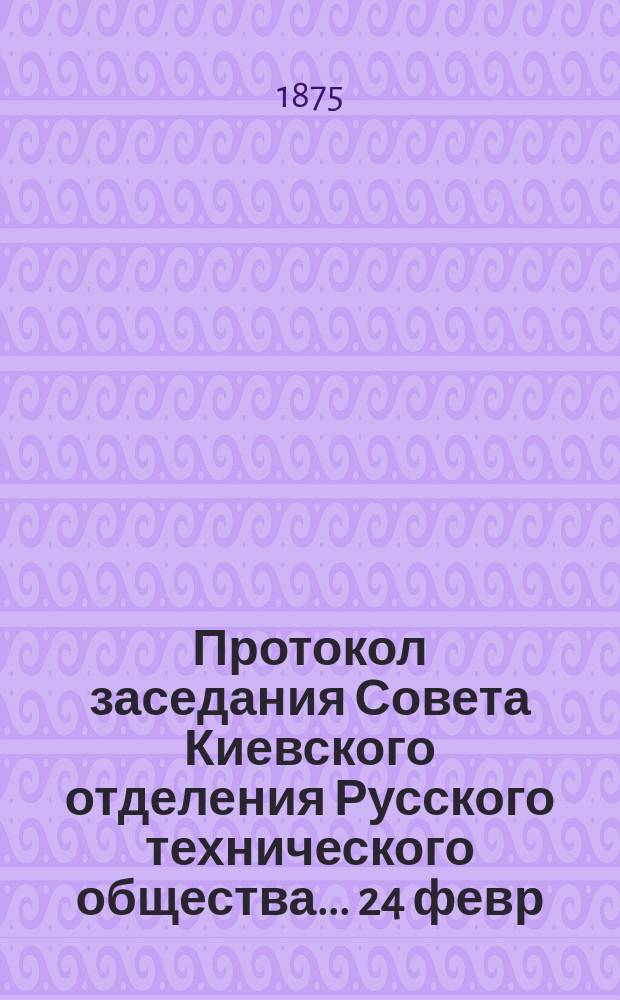 Протокол заседания Совета Киевского отделения Русского технического общества... ... 24 февр. 1875 г.
