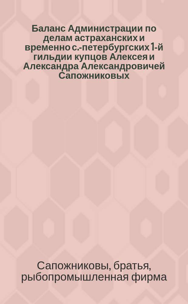 Баланс Администрации по делам астраханских и временно с.-петербургских 1-й гильдии купцов Алексея и Александра Александровичей Сапожниковых, торговавших под фирмой: "Братья Сапожниковы"...