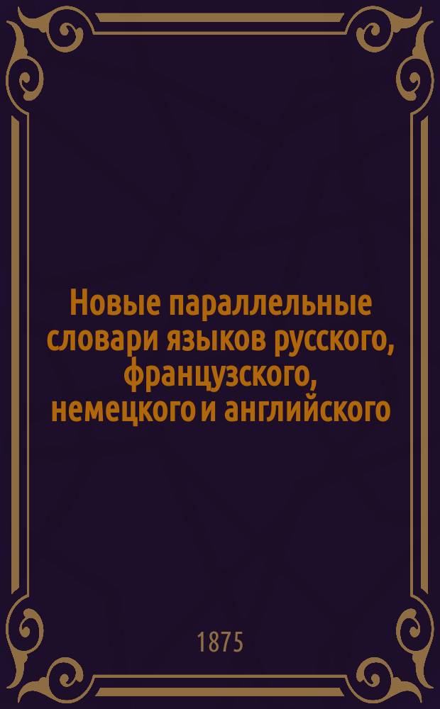 [Новые параллельные словари языков русского, французского, немецкого и английского, в четырех частях, по словарям Российской академии, Французской академии, Аделунга, Гейнзиуса, Джонсона, Спирса и по другим лексиконам составил Филипп Рейф, кавалер российских орденов
