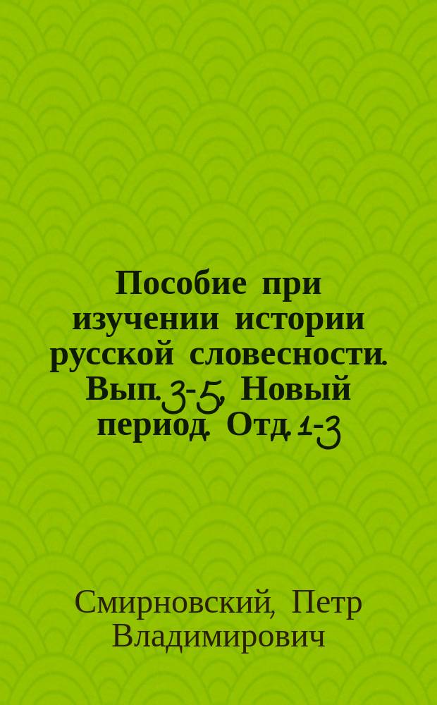 Пособие при изучении истории русской словесности. Вып. 3-5, Новый период. Отд. 1-3 : Курс старш. классов мужск. и женск. гимназий