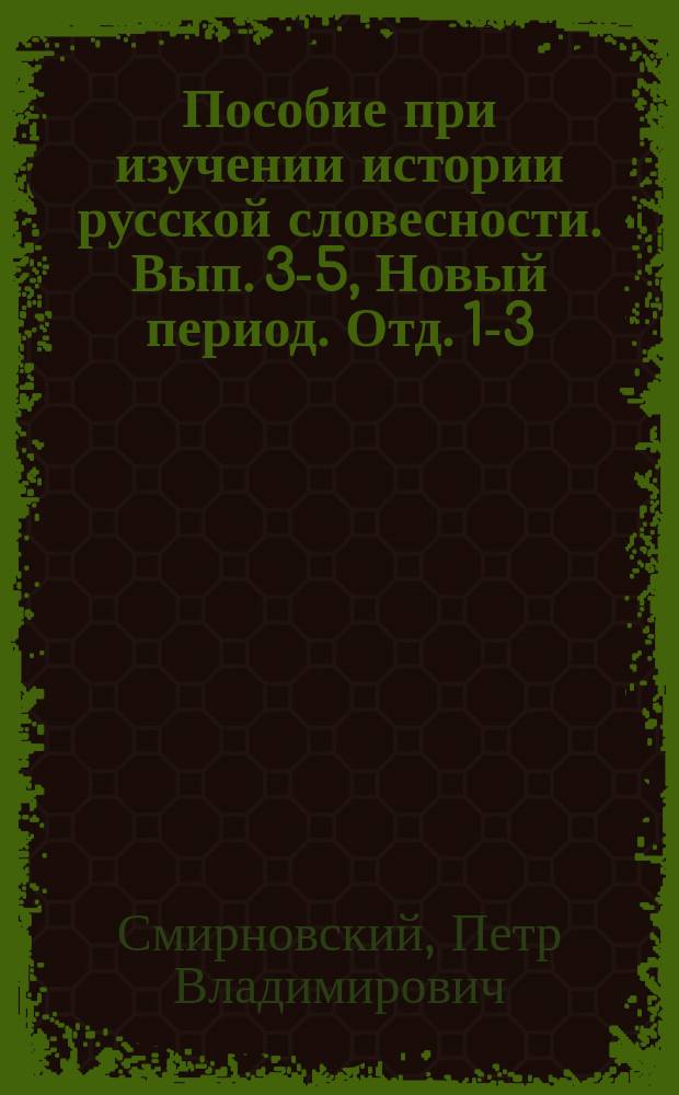 Пособие при изучении истории русской словесности. Вып. 3-5, Новый период. Отд. 1-3 : Курс старш. классов мужск. и женск. гимназий