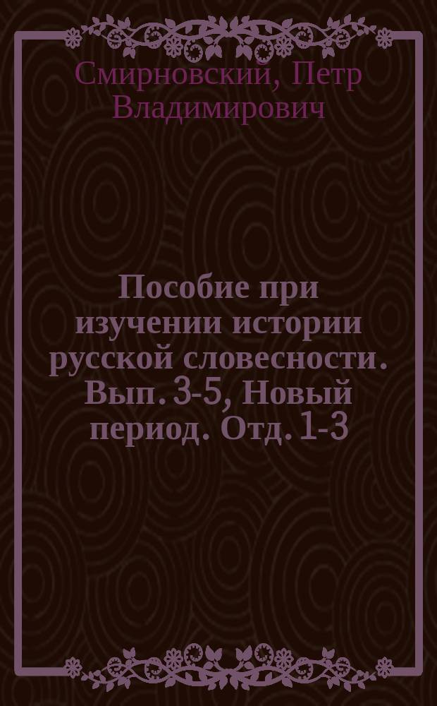 Пособие при изучении истории русской словесности. Вып. 3-5, Новый период. Отд. 1-3 : Курс старш. классов мужск. и женск. гимназий