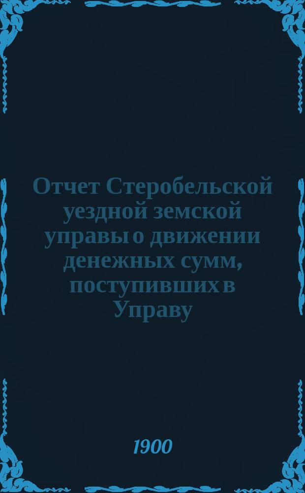 Отчет Стеробельской уездной земской управы о движении денежных сумм, поступивших в Управу... ... за 1899 год