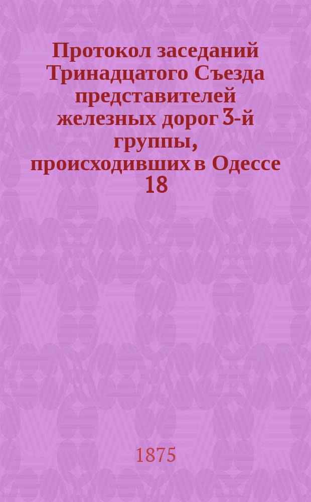 Протокол заседаний Тринадцатого Съезда представителей железных дорог 3-й группы, происходивших в Одессе 18, 19 и 20 сентября 1875 года
