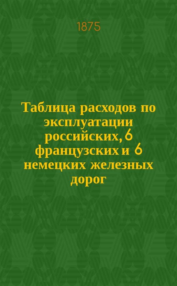 Таблица расходов по эксплуатации российских, 6 французских и 6 немецких железных дорог, распределенных по статьям сметы и отнесенных на версту длины дороги : Сост. на основании годич. отчетов за 1872 г