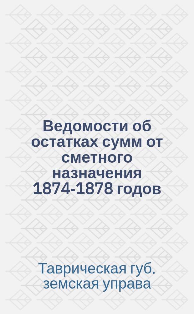 [Ведомости об остатках сумм от сметного назначения 1874-1878 годов