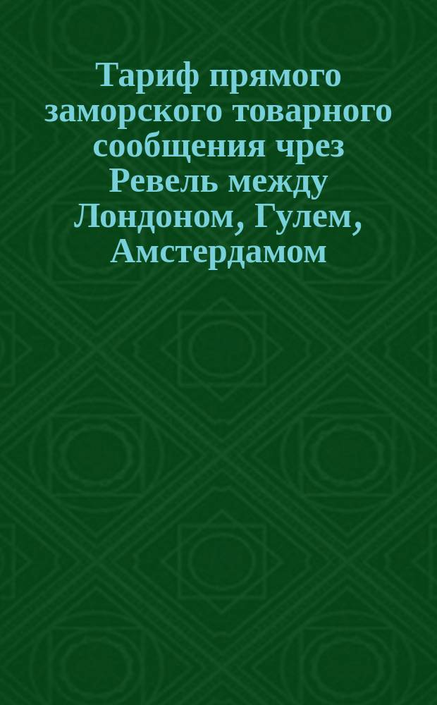 Тариф прямого заморского товарного сообщения чрез Ревель между Лондоном, Гулем, Амстердамом, Роттердамом, Любеком - С.-Петербургом, Москвою, составленный К. Вольбрюком и К&deg;