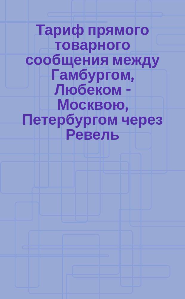 Тариф прямого товарного сообщения между Гамбургом, Любеком - Москвою, Петербургом через Ревель : Действителен с 1 июля 1876