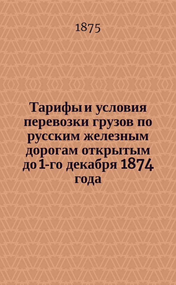 Тарифы и условия перевозки грузов по русским железным дорогам открытым до 1-го декабря 1874 года
