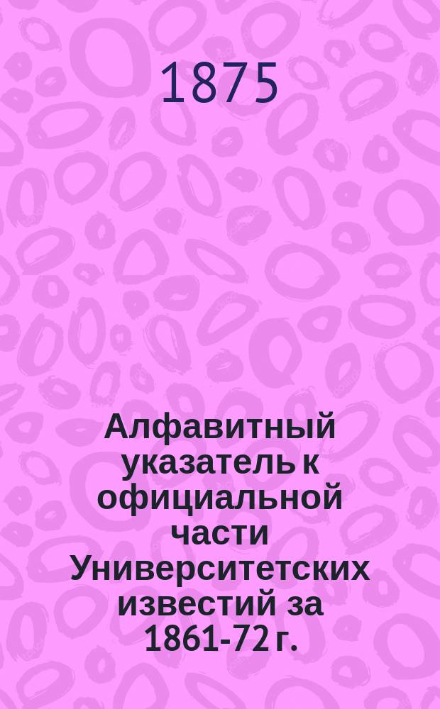 Алфавитный указатель к официальной части Университетских известий за 1861-72 г.