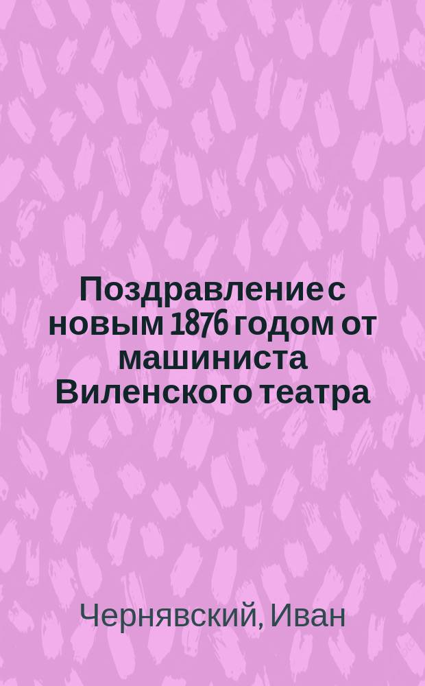 Поздравление с новым 1876 годом от машиниста Виленского театра : Стихотворение