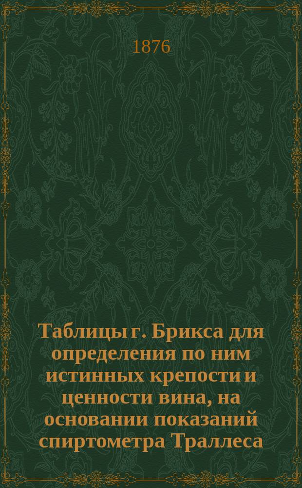 Таблицы г. Брикса для определения по ним истинных крепости и ценности вина, на основании показаний спиртометра Траллеса... : Ч. 2. Сост. для употребления, преимущественно в заводах, подвалах и оптовых складах