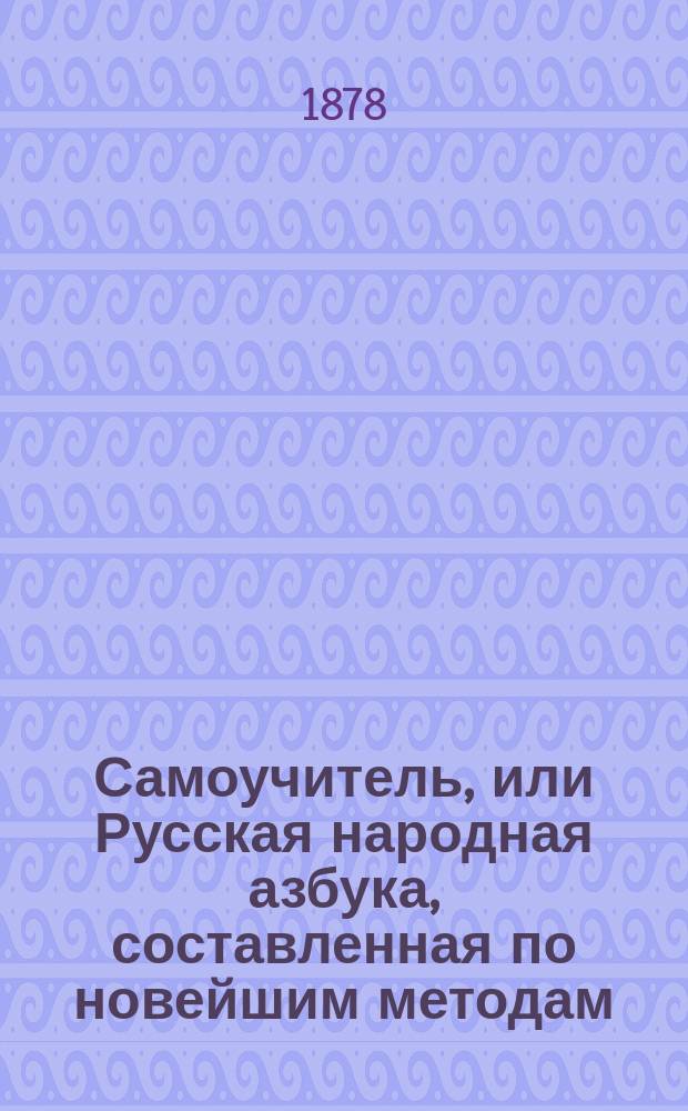 Самоучитель, или Русская народная азбука, составленная по новейшим методам : С прил. элементарных сведений по всем отраслям наук, служащих к нравственному развитию начинающего учиться : С объяснением азбучных картинок и прил. истории России, разделенной на шесть бесед деда со своими внуками