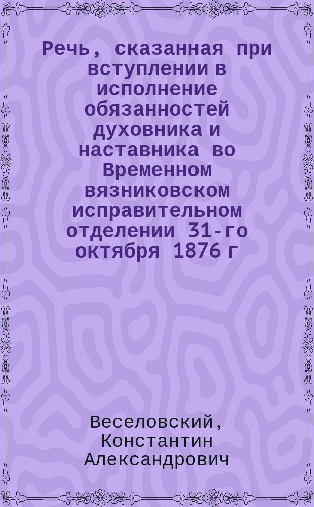 Речь, сказанная при вступлении в исполнение обязанностей духовника и наставника во Временном вязниковском исправительном отделении 31-го октября 1876 г.