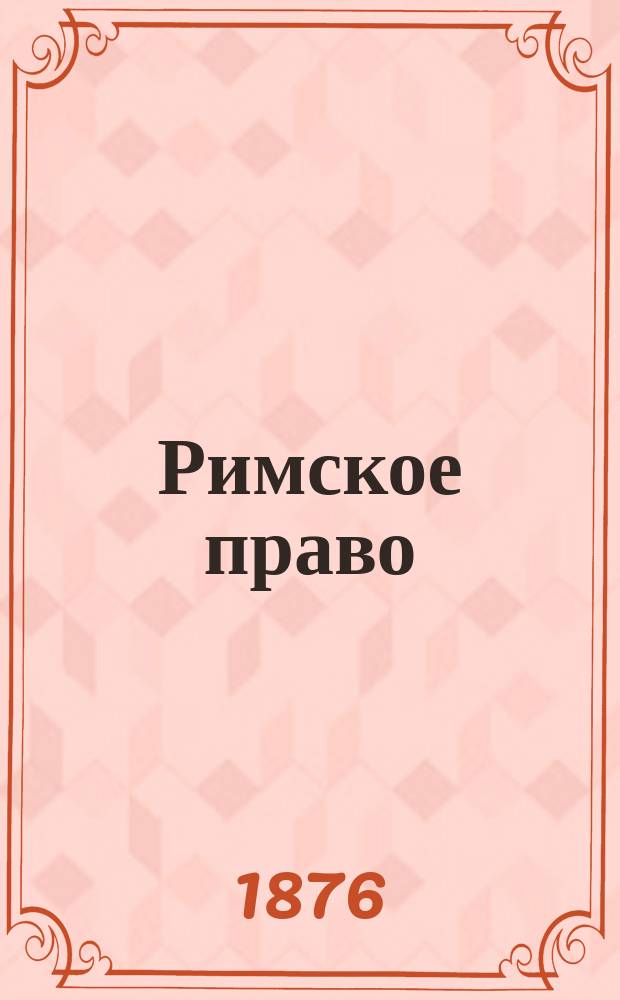 Римское право : II класса 1876/7 год : По лекциям пр. Л.Б. Дорна сост. И. Деляров