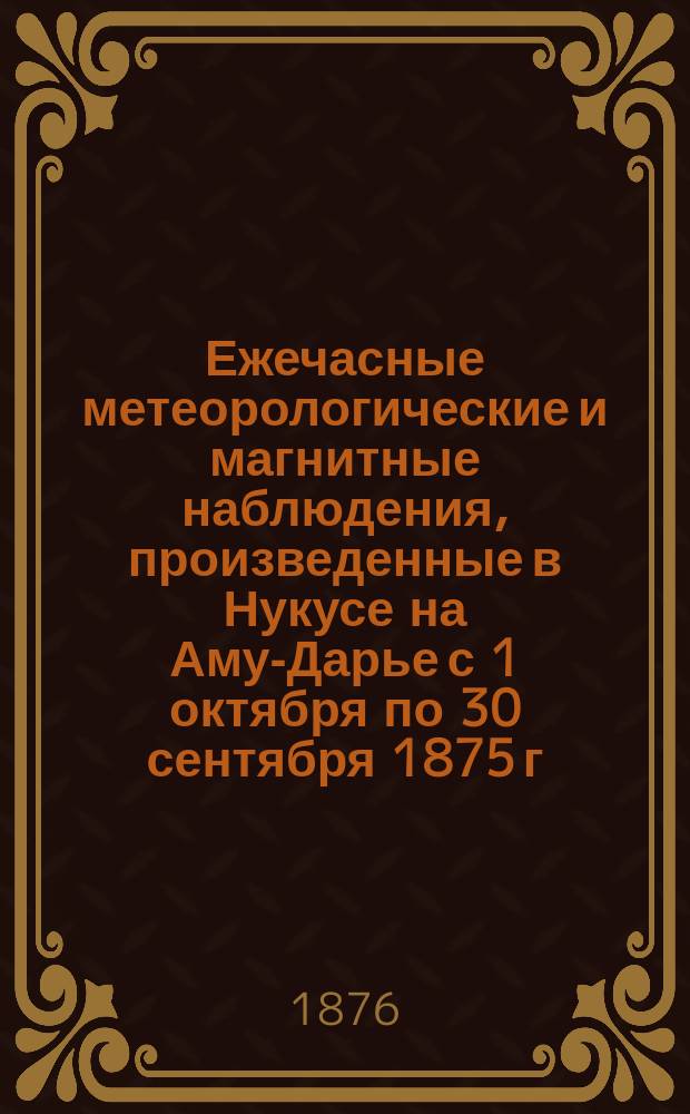 Ежечасные метеорологические и магнитные наблюдения, произведенные в Нукусе на Аму-Дарье с 1 октября по 30 сентября 1875 г.