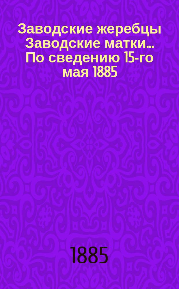 [Заводские жеребцы Заводские матки]. ... По сведению 15-го мая 1885