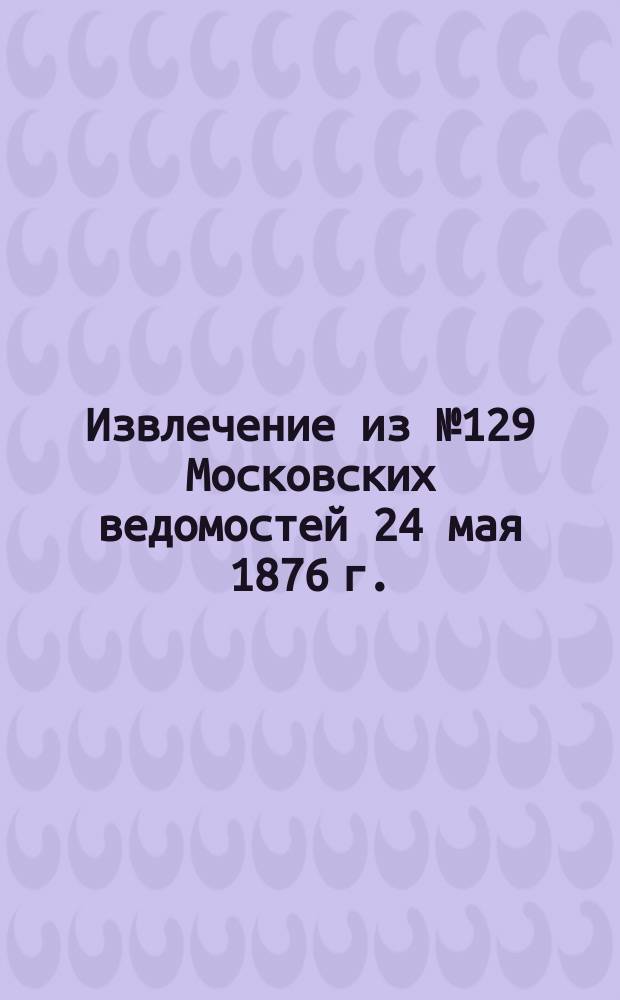 !Извлечение из № 129 Московских ведомостей 24 мая 1876 г.