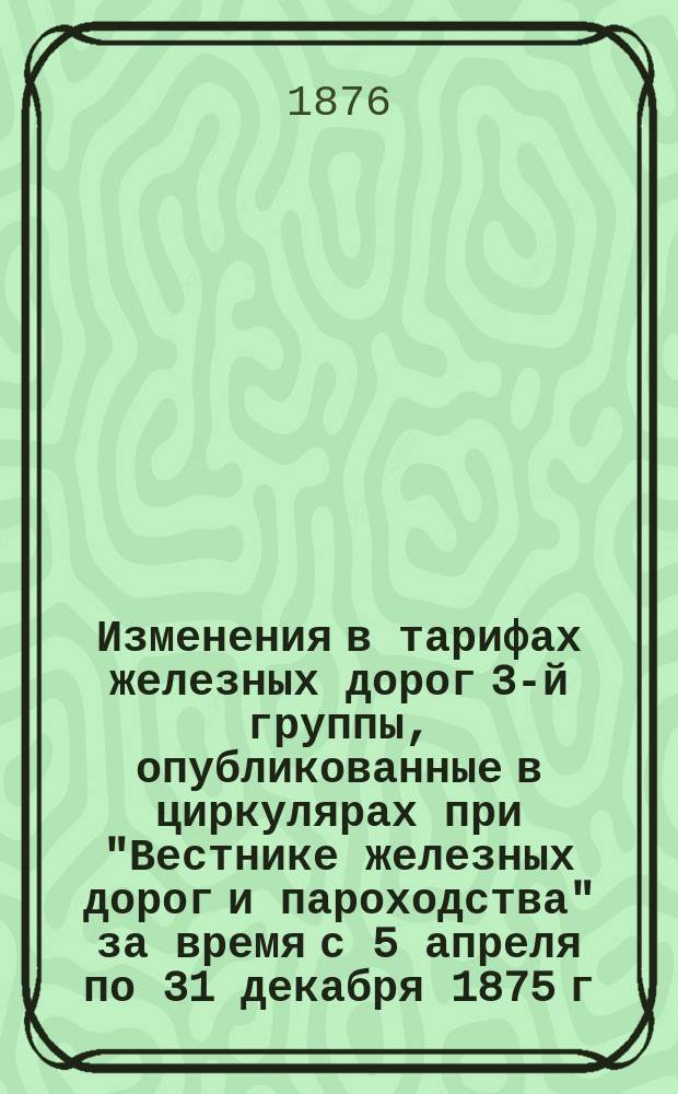 Изменения в тарифах железных дорог 3-й группы, опубликованные в циркулярах при "Вестнике железных дорог и пароходства" за время с 5 апреля по 31 декабря 1875 г.