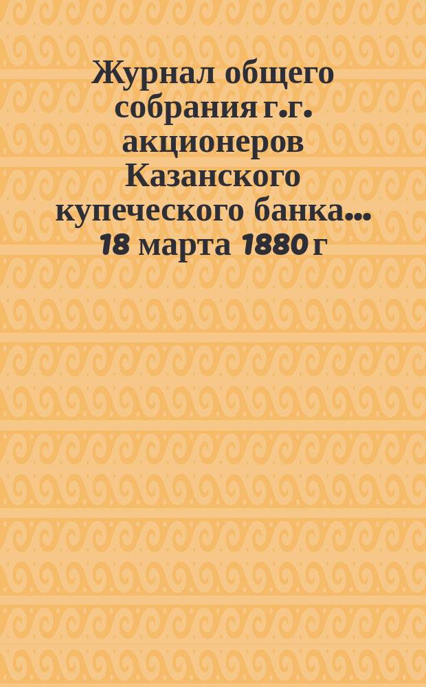 Журнал общего собрания г.г. акционеров Казанского купеческого банка... ... 18 марта 1880 г.