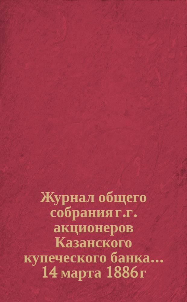 Журнал общего собрания г.г. акционеров Казанского купеческого банка... ... 14 марта 1886 г.