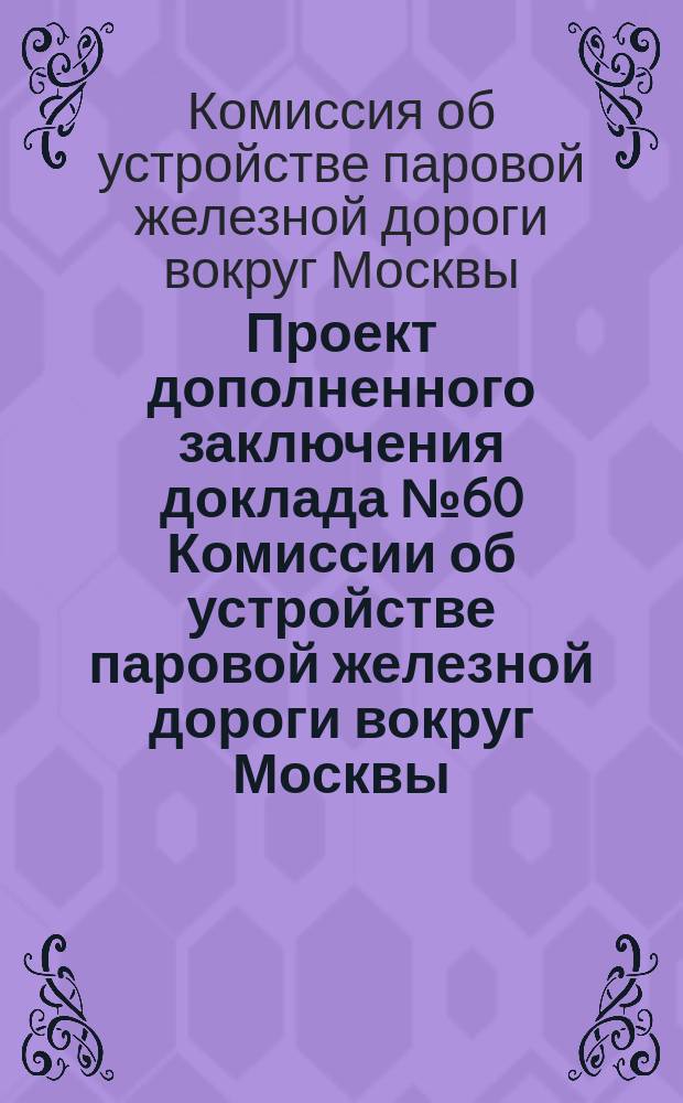 Проект дополненного заключения доклада № 60 Комиссии об устройстве паровой железной дороги вокруг Москвы