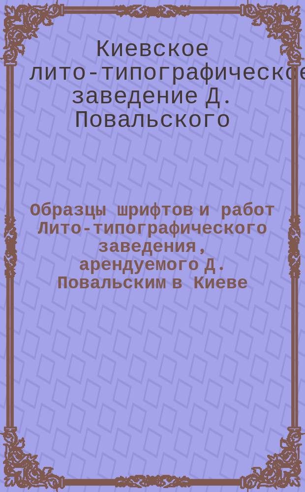 Образцы шрифтов и работ Лито-типографического заведения, арендуемого Д. Повальским в Киеве...