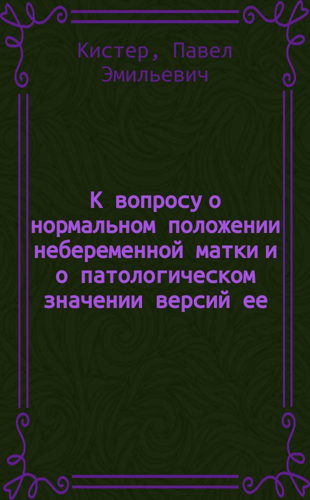 К вопросу о нормальном положении небеременной матки и о патологическом значении версий ее : Дисс. на степень д-ра мед. Павла Кистера