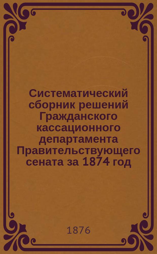 Систематический сборник решений Гражданского кассационного департамента Правительствующего сената за 1874 год. Т. 1 : Материальное право