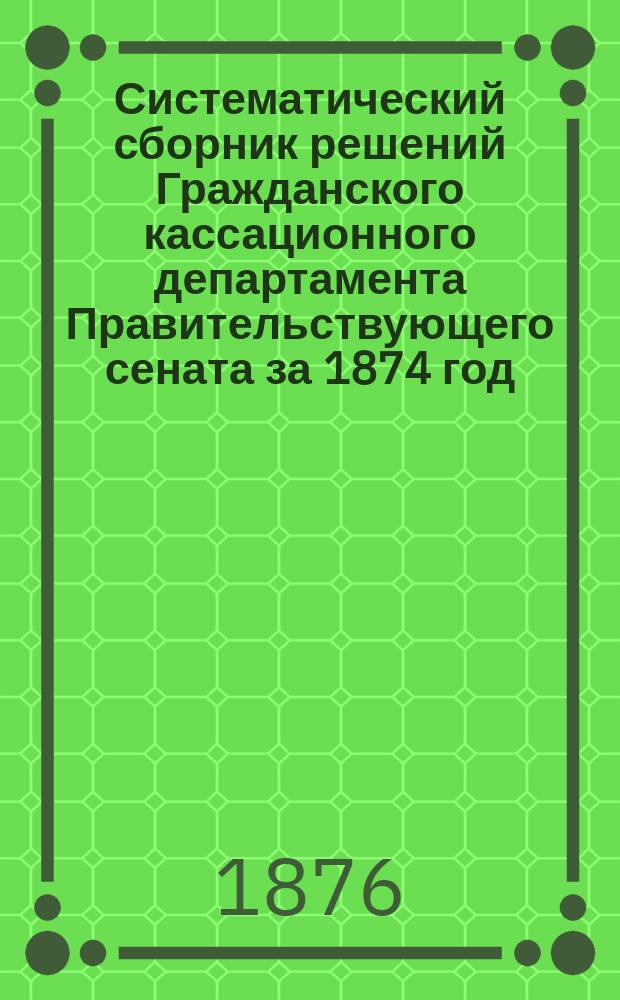 Систематический сборник решений Гражданского кассационного департамента Правительствующего сената за 1874 год. Т. 2 : Судопроизводство