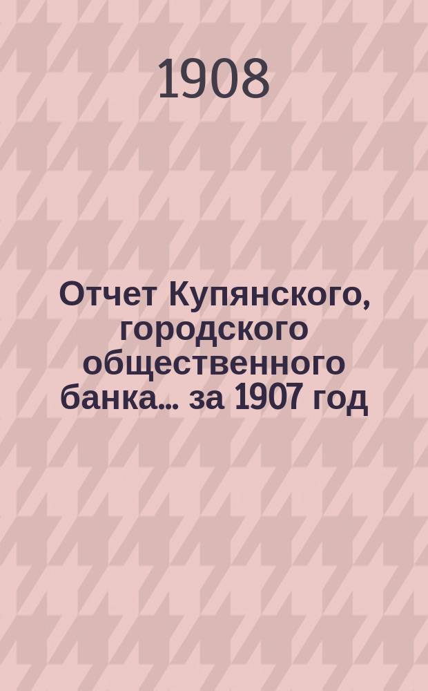 Отчет Купянского, городского общественного банка... за 1907 год