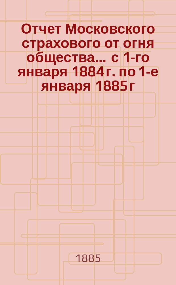 Отчет Московского страхового от огня общества... ... с 1-го января 1884 г. по 1-е января 1885 г.