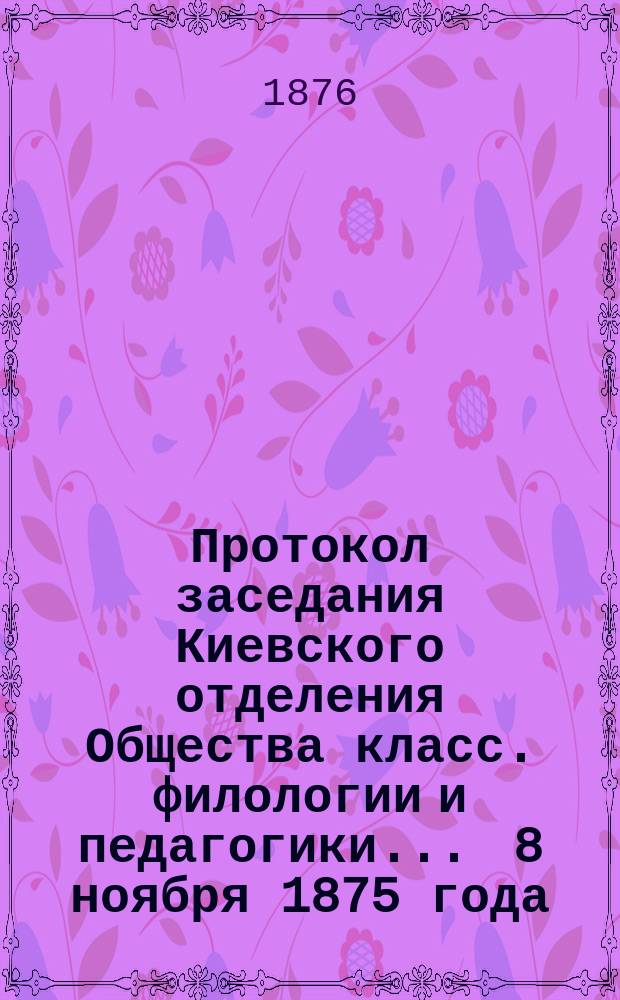 Протокол заседания Киевского [отделения] Общества класс. филологии и педагогики... ... 8 ноября 1875 года