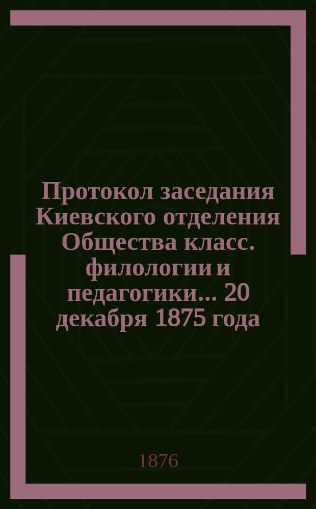 Протокол заседания Киевского [отделения] Общества класс. филологии и педагогики... ... 20 декабря 1875 года